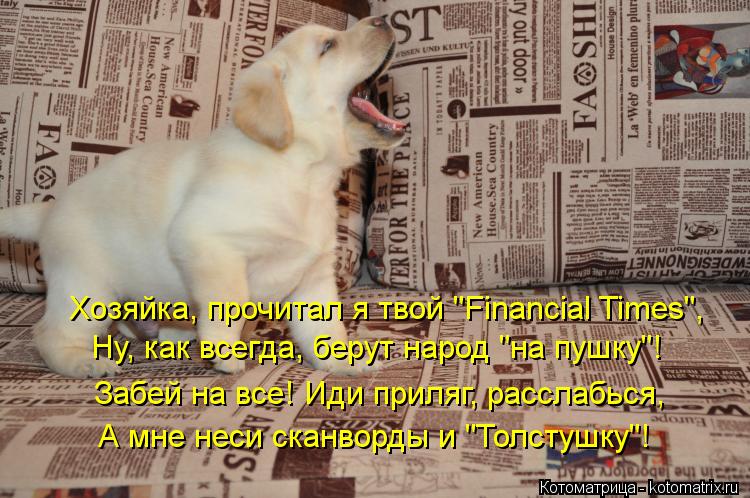 Хозяйка, прочитал я твой "Financial Times", Ну, как всегда, берут народ "на пушку"! Забей на все! Иди... Котоматрица: Хозяйка, прочитал я твой "Financial Times", Ну, как всегда, берут народ "на пушку"! Забей на все! Иди приляг, расслабься, А мне неси сканворды и "Толстуш