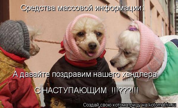 Средства массовой информации: А давайте поздравим нашего хендлера С НАСТУПАЮЩИМ !!!???!!!... Котоматрица: Средства массовой информации: А давайте поздравим нашего хендлера С НАСТУПАЮЩИМ !!!???!!!