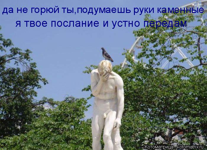 Котоматрица: да не горюй ты,подумаешь руки каменные я твое послание и устно передам