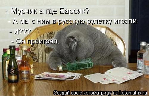 Котоматрица: - Мурчик а где Барсик?  - А мы с ним в русскую рулетку играли.  - И???  - Он проиграл.