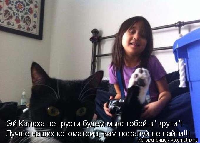 Лучше наших котоматриц, вам пожалуй не найти!!! Эй Катюха не грусти,будем мы с тобой в" крути"!... Котоматрица: Лучше наших котоматриц, вам пожалуй не найти!!! Эй Катюха не грусти,будем мы с тобой в" крути"!