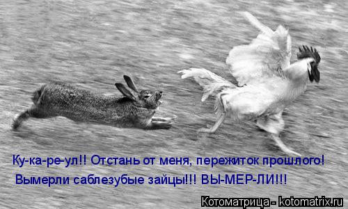 Ку-ка-ре-ул!! Отстань от меня, пережиток прошлого! Вымерли саблезубые зайцы!!! ВЫ-МЕР-ЛИ!!!... Котоматрица: Ку-ка-ре-ул!! Отстань от меня, пережиток прошлого! Вымерли саблезубые зайцы!!! ВЫ-МЕР-ЛИ!!!