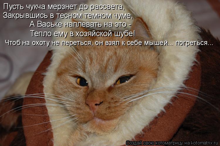 Пусть чукча мерзнет до рассвета, Закрывшись в тесном темном чуме, А Ваське наплевать на это - Тепло ... Котоматрица: Пусть чукча мерзнет до рассвета, Закрывшись в тесном темном чуме, А Ваське наплевать на это - Тепло ему в хозяйской шубе! Чтоб на охоту не пе