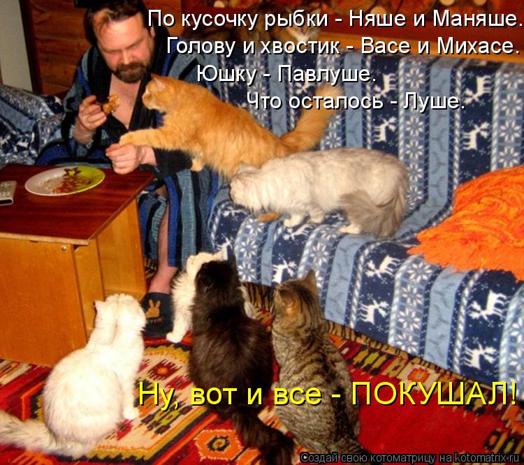 Ну, вот и все - ПОКУШАЛ! Голову и хвостик - Васе и Михасе. По кусочку рыбки - Няше и Маняше. Юшку - П... Котоматрица: Ну, вот и все - ПОКУШАЛ! Голову и хвостик - Васе и Михасе. По кусочку рыбки - Няше и Маняше. Юшку - Павлуше. Что осталось - Луше.
