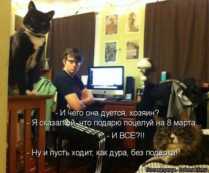 - И чего она дуется, хозяин? - Я сказал ей, что подарю поцелуй на 8 марта... - И ВСЕ?!! - Ну и пусть ... Котоматрица: - И чего она дуется, хозяин? - Я сказал ей, что подарю поцелуй на 8 марта... - И ВСЕ?!! - Ну и пусть ходит, как дура, без подарка!
