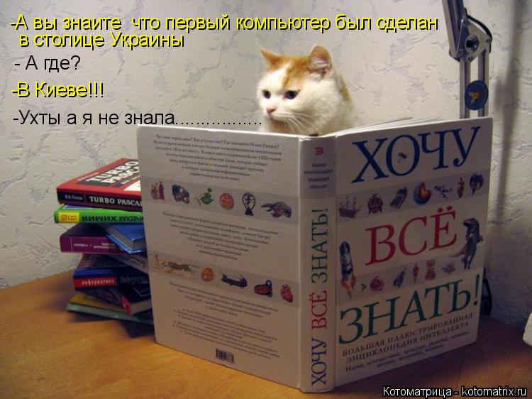 -А вы знаите что первый компьютер был сделан в столице Украины - А где? -В Киеве!!! -Ухты а я не зна... Котоматрица: -А вы знаите что первый компьютер был сделан в столице Украины - А где? -В Киеве!!! -Ухты а я не знала.................