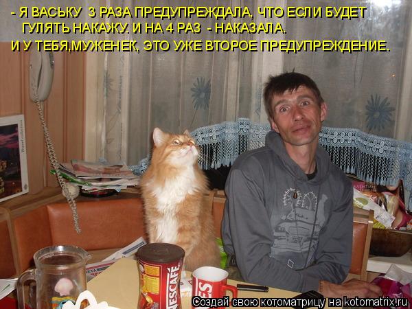 - Я ВАСЬКУ 3 РАЗА ПРЕДУПРЕЖДАЛА, ЧТО ЕСЛИ БУДЕТ ГУЛЯТЬ НАКАЖУ. И НА 4 РАЗ - НАКАЗАЛА. И У ТЕБЯ,МУЖЕ... Котоматрица: - Я ВАСЬКУ 3 РАЗА ПРЕДУПРЕЖДАЛА, ЧТО ЕСЛИ БУДЕТ ГУЛЯТЬ НАКАЖУ. И НА 4 РАЗ - НАКАЗАЛА. И У ТЕБЯ,МУЖЕНЕК, ЭТО УЖЕ ВТОРОЕ ПРЕДУПРЕЖДЕНИЕ.