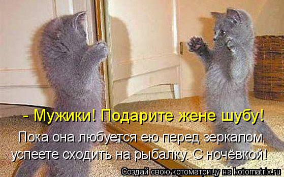 - Мужики! Подарите жене шубу! Пока она любуется ею перед зеркалом, успеете сходить на рыбалку. С но... Котоматрица: - Мужики! Подарите жене шубу! Пока она любуется ею перед зеркалом, успеете сходить на рыбалку. С ночёвкой!