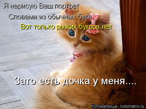 Вот только рыжих буквов нет Я нарисую Ваш портрет Словами из обычных букв Зато есть дочка у меня....... Котоматрица: Вот только рыжих буквов нет Я нарисую Ваш портрет Словами из обычных букв Зато есть дочка у меня....