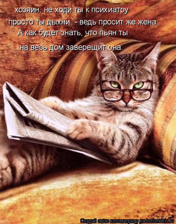 хозяин, не ходи ты к психиатру просто ты дыхни - ведь просит же жена. А как будет знать, что пьян ты... Котоматрица: хозяин, не ходи ты к психиатру просто ты дыхни - ведь просит же жена. А как будет знать, что пьян ты на весь дом заверещит она.