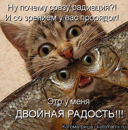 Ну почему сразу радиация?! И со зрением у вас прорядок! Это у меня ДВОЙНАЯ РАДОСТЬ!!!... Котоматрица: Ну почему сразу радиация?! И со зрением у вас прорядок! Это у меня ДВОЙНАЯ РАДОСТЬ!!!