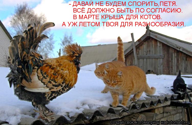 - ДАВАЙ НЕ БУДЕМ СПОРИТЬ,ПЕТЯ. ВСЁ ДОЛЖНО БЫТЬ ПО СОГЛАСИЮ. В МАРТЕ КРЫША ДЛЯ КОТОВ. А УЖ ЛЕТОМ ТВОЯ ... Котоматрица: - ДАВАЙ НЕ БУДЕМ СПОРИТЬ,ПЕТЯ. ВСЁ ДОЛЖНО БЫТЬ ПО СОГЛАСИЮ. В МАРТЕ КРЫША ДЛЯ КОТОВ. А УЖ ЛЕТОМ ТВОЯ ДЛЯ РАЗНООБРАЗИЯ.