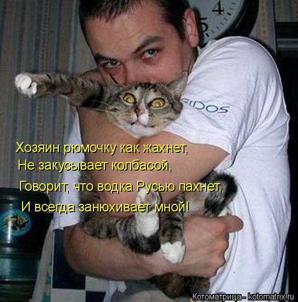 Хозяин рюмочку как жахнет, Не закусывает колбасой, Говорит, что водка Русью пахнет, И всегда занюхив... Котоматрица: Хозяин рюмочку как жахнет, Не закусывает колбасой, Говорит, что водка Русью пахнет, И всегда занюхивает мной!