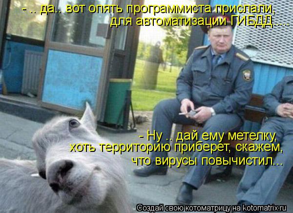 - .. да.. вот опять программиста прислали, для автоматизации ГИБДД..... - Ну .. дай ему метелку, хоть... Котоматрица: - .. да.. вот опять программиста прислали, для автоматизации ГИБДД..... - Ну .. дай ему метелку, хоть территорию приберет, скажем, что вирусы повы
