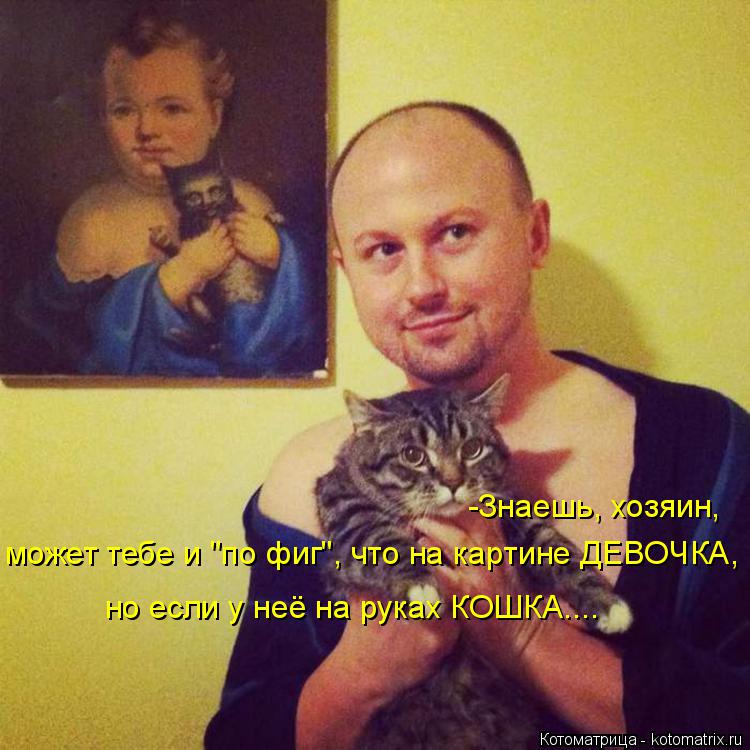 -Знаешь, хозяин, может тебе и "по фиг", что на картине ДЕВОЧКА, но если у неё на руках КОШКА....... Котоматрица: -Знаешь, хозяин, может тебе и "по фиг", что на картине ДЕВОЧКА, но если у неё на руках КОШКА....