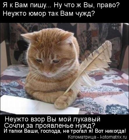 Я к Вам пишу... Ну что ж Вы, право? Неужто юмор так Вам чужд? Неужто взор Вы мой лукавый Сочли за про... Котоматрица: Я к Вам пишу... Ну что ж Вы, право? Неужто юмор так Вам чужд? Неужто взор Вы мой лукавый Сочли за проявленье нужд? И тапки Ваши, господа, не трога