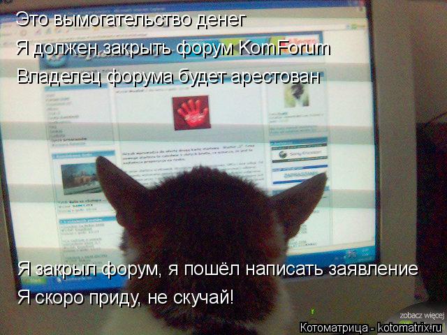 Это вымогательство денег Я должен закрыть форум KomForum Владелец форума будет арестован Я закрыл фор... Котоматрица: Это вымогательство денег Я должен закрыть форум KomForum Владелец форума будет арестован Я закрыл форум, я пошёл написать заявление Я скоро пр