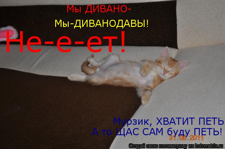 Мы ДИВАНО- Мы-ДИВАНОДАВЫ! Мурзик, ХВАТИТ ПЕТЬ! А то ЩАС САМ буду ПЕТЬ! Не-е-ет!... Котоматрица: Мы ДИВАНО- Мы-ДИВАНОДАВЫ! Мурзик, ХВАТИТ ПЕТЬ! А то ЩАС САМ буду ПЕТЬ! Не-е-ет!