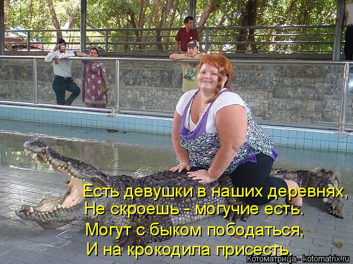 Котоматрица: Есть девушки в наших деревнях, Не скроешь - могучие есть. Могут с быком пободаться, И на крокодила присесть.