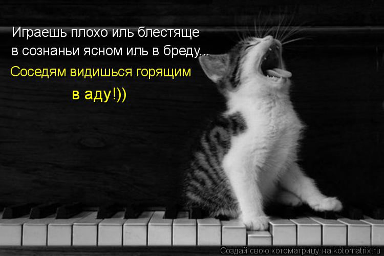 Играешь плохо иль блестяще в сознаньи ясном иль в бреду... Соседям видишься горящим в аду!))... Котоматрица: Играешь плохо иль блестяще в сознаньи ясном иль в бреду... Соседям видишься горящим в аду!))