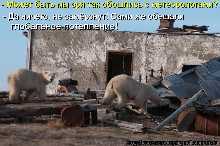 - Может быть мы зря так обошлись с метеорологами? глобальное потепление! - Да ничего, не замёрзнут! ... Котоматрица: - Может быть мы зря так обошлись с метеорологами? глобальное потепление! - Да ничего, не замёрзнут! Сами же обещали