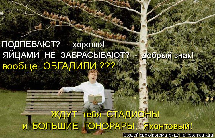 ПОДПЕВАЮТ? - хорошо! ЯЙЦАМИ НЕ ЗАБРАСЫВАЮТ? - добрый знак! ЖДУТ тебя СТАДИОНЫ и БОЛЬШИЕ ГОН... Котоматрица: ПОДПЕВАЮТ? - хорошо! ЯЙЦАМИ НЕ ЗАБРАСЫВАЮТ? - добрый знак! ЖДУТ тебя СТАДИОНЫ и БОЛЬШИЕ ГОНОРАРЫ, Яхонтовый! вообще ОБГАДИЛИ ???