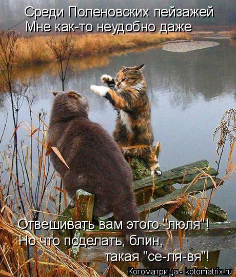 Котоматрица: Среди Поленовских пейзажей Мне как-то неудобно даже Отвешивать вам этого "люля"! Но что поделать, блин,  такая "се-ля-вя"!