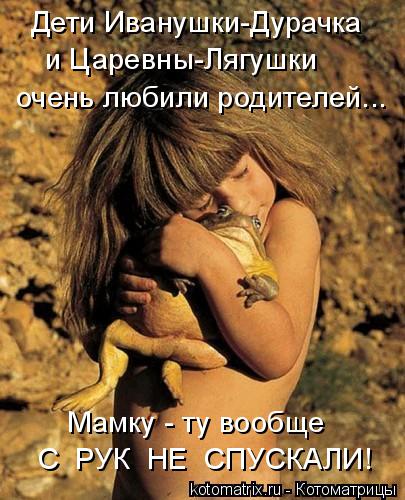 Котоматрица: Дети Иванушки-Дурачка и Царевны-Лягушки Мамку - ту вообще С  РУК  НЕ  СПУСКАЛИ! очень любили родителей...