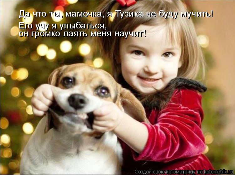 Котоматрица: Да что ты, мамочка, я Тузика не буду мучить! Его учу я улыбаться,  он громко лаять меня научит!
