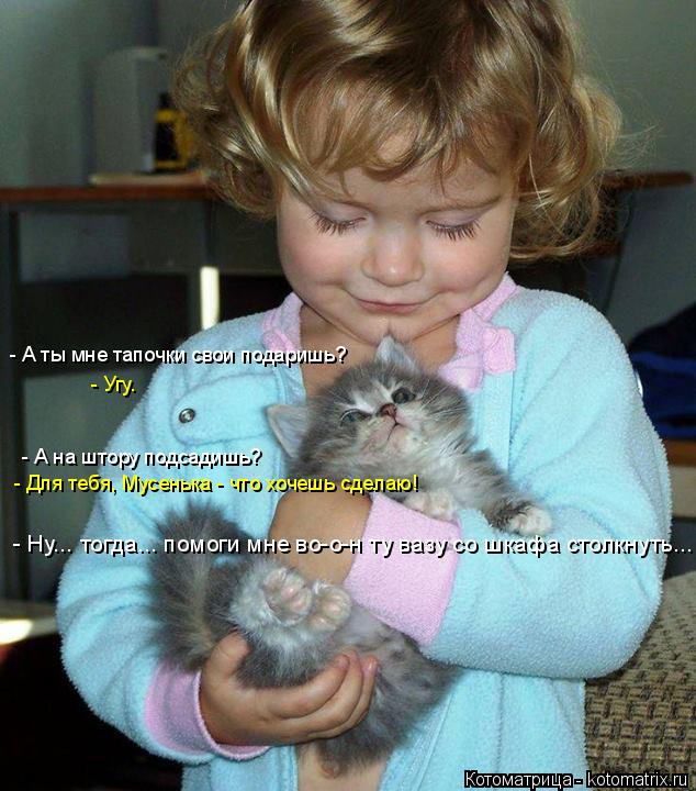 Котоматрица: - А на штору подсадишь? - Для тебя, Мусенька - что хочешь сделаю! - Ну... тогда... помоги мне во-о-н ту вазу со шкафа столкнуть... - А ты мне тапочки с