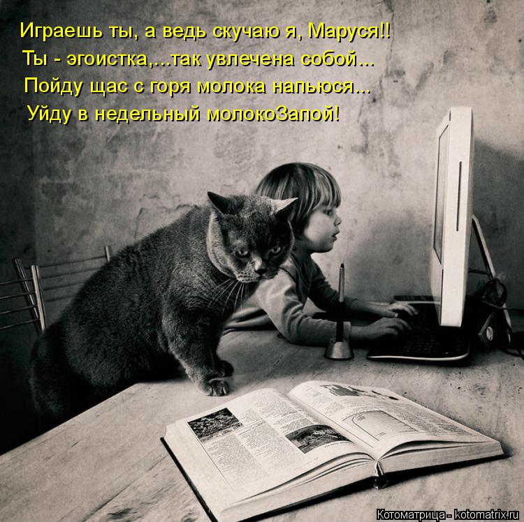 Котоматрица: Играешь ты, а ведь скучаю я, Маруся!! Ты - эгоистка,...так увлечена собой... Пойду щас с горя молока напьюся... Уйду в недельный молокоЗапой!