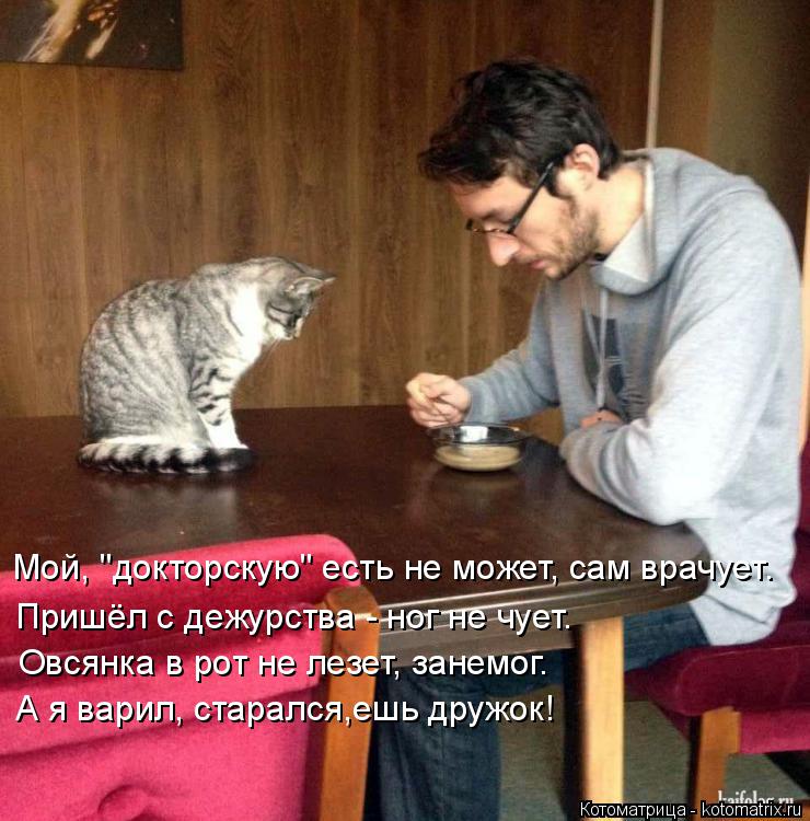 Мой, "докторскую" есть не может, сам врачует. Пришёл с дежурства - ног не чует. Овсянка в рот не лезе... Котоматрица: Мой, "докторскую" есть не может, сам врачует. Пришёл с дежурства - ног не чует. Овсянка в рот не лезет, занемог. А я варил, старался,ешь дружок!