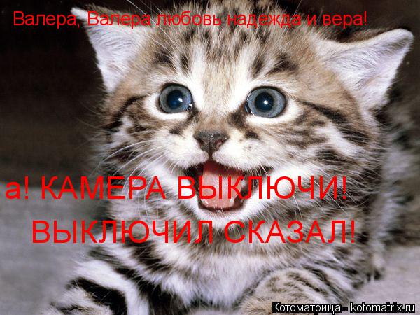 Валера, Валера любовь надежда и вера! а! КАМЕРА ВЫКЛЮЧИ! ВЫКЛЮЧИЛ СКАЗАЛ!... Котоматрица: Валера, Валера любовь надежда и вера! а! КАМЕРА ВЫКЛЮЧИ! ВЫКЛЮЧИЛ СКАЗАЛ!