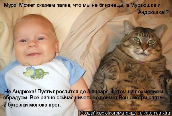 Мурз! Может скажем папке, что мы не близнецы, а Мурзюшка и Андрюшка!? Не Андрюха! Пусть проспится до ... Котоматрица: Мурз! Может скажем папке, что мы не близнецы, а Мурзюшка и Андрюшка!? Не Андрюха! Пусть проспится до 3 января, потом на похмелье и обрадуем. Вс