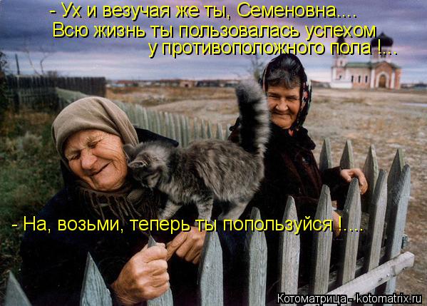 - Ух и везучая же ты, Семеновна.... Всю жизнь ты пользовалась успехом у противоположного пола !... - ... Котоматрица: - Ух и везучая же ты, Семеновна.... Всю жизнь ты пользовалась успехом у противоположного пола !... - На, возьми, теперь ты попользуйся !....