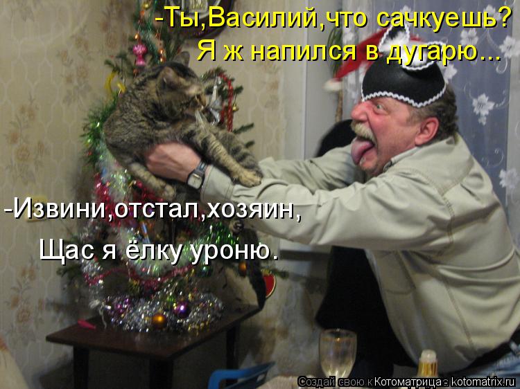 Котоматрица: -Ты,Василий,что сачкуешь? Я ж напился в дугарю... -Извини,отстал,хозяин, Щас я ёлку уроню.