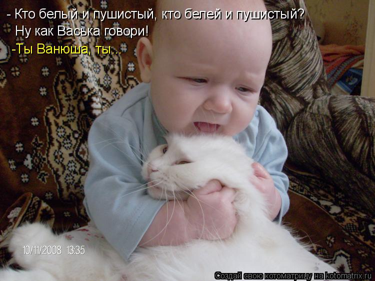 - Кто белый и пушистый, кто белей и пушистый? Ну как Васька говори! -Ты Ванюша, ты...... Котоматрица: - Кто белый и пушистый, кто белей и пушистый? Ну как Васька говори! -Ты Ванюша, ты...