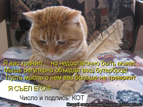 Я вас хранил... но недостаточно быть может... Мышь регулярно объедал ваш бутерброд! Пусть мысль о не... Котоматрица: Я вас хранил... но недостаточно быть может... Мышь регулярно объедал ваш бутерброд! Пусть мысль о нем вас больше не тревожит, Я СЪЕЛ ЕГО!!! Числ