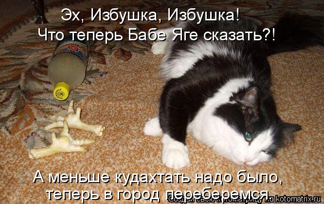 Эх, Избушка, Избушка! Что теперь Бабе Яге сказать?! А меньше кудахтать надо было, теперь в город пере... Котоматрица: Эх, Избушка, Избушка! Что теперь Бабе Яге сказать?! А меньше кудахтать надо было, теперь в город переберемся.
