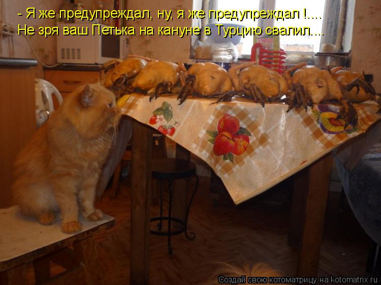 - Я же предупреждал, ну, я же предупреждал !.... Не зря ваш Петька на кануне в Турцию свалил....... Котоматрица: - Я же предупреждал, ну, я же предупреждал !.... Не зря ваш Петька на кануне в Турцию свалил....