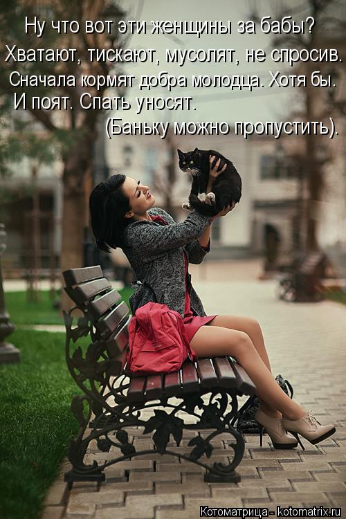Ну что вот эти женщины за бабы? Хватают, тискают, мусолят, не спросив. Сначала кормят добра молодца. ... Котоматрица: Ну что вот эти женщины за бабы? Хватают, тискают, мусолят, не спросив. Сначала кормят добра молодца. Хотя бы. И поят. Спать уносят. (Баньку можн
