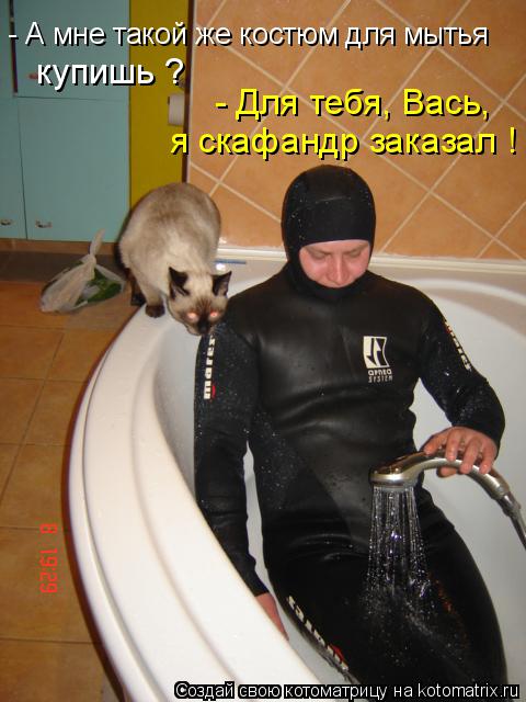 Котоматрица: - А мне такой же костюм для мытья  купишь ? - Для тебя, Вась, я скафандр заказал !
