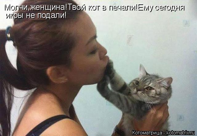 Котоматрица: Молчи,женщина!Твой кот в печали!Ему сегодня икры не подали!