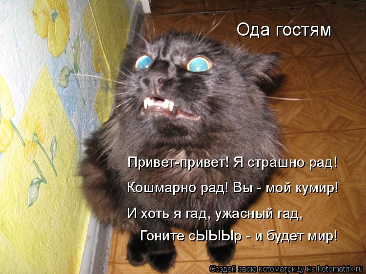 Гоните сЫЫЫр - и будет мир! Привет-привет! Я страшно рад! Кошмарно рад! Вы - мой кумир! И хоть я гад... Котоматрица: Гоните сЫЫЫр - и будет мир! Привет-привет! Я страшно рад! Кошмарно рад! Вы - мой кумир! И хоть я гад, ужасный гад, Ода гостям