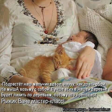 -Подрастёт наш мальчик вдвое, научу. как драть обои, На мышА возьму с собой! Лучше всех в нашей дерев... Котоматрица: -Подрастёт наш мальчик вдвое, научу. как драть обои, На мышА возьму с собой! Лучше всех в нашей деревне Будет лазить по деревьям, потому что п