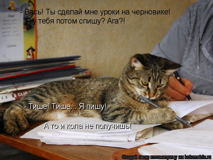 - Вась! Ты сделай мне уроки на черновике! Я у тебя потом спишу? Ага?! - Тише! Тише... Я пишу! А то и... Котоматрица: - Вась! Ты сделай мне уроки на черновике! Я у тебя потом спишу? Ага?! - Тише! Тише... Я пишу! А то и кола не получишь!