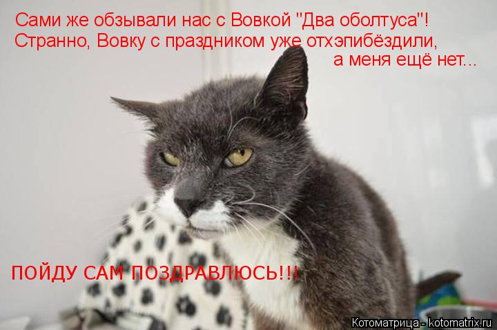 Сами же обзывали нас с Вовкой "Два оболтуса"! Странно, Вовку с праздником уже отхэпибёздили, а меня е... Котоматрица: Сами же обзывали нас с Вовкой "Два оболтуса"! Странно, Вовку с праздником уже отхэпибёздили, а меня ещё нет... ПОЙДУ САМ ПОЗДРАВЛЮСЬ!!!