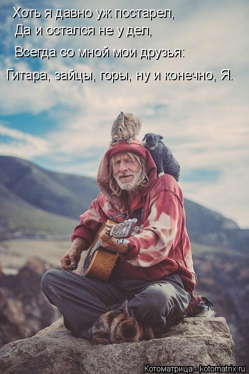 Хоть я давно уж постарел, Да и остался не у дел, Всегда со мной мои друзья: Гитара, зайцы, горы, ну и... Котоматрица: Хоть я давно уж постарел, Да и остался не у дел, Всегда со мной мои друзья: Гитара, зайцы, горы, ну и конечно, Я.