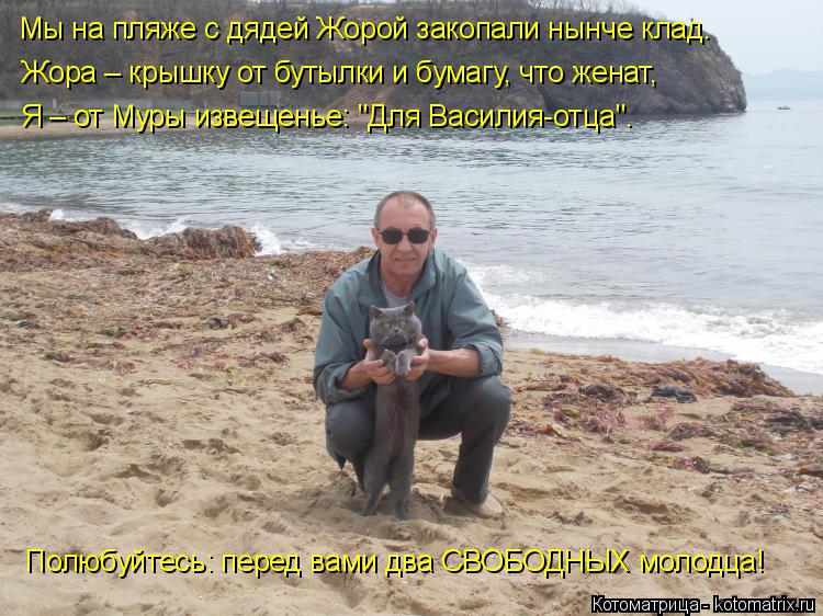 Мы на пляже с дядей Жорой закопали нынче клад. Жора – крышку от бутылки и бумагу, что женат, Я – от М... Котоматрица: Мы на пляже с дядей Жорой закопали нынче клад. Жора – крышку от бутылки и бумагу, что женат, Я – от Муры извещенье: "Для Василия-отца". Полюбуй