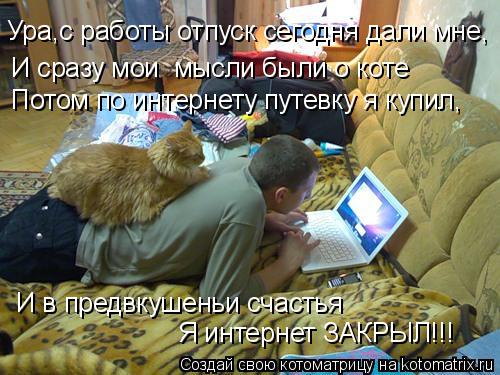 Ура,с работы отпуск сегодня дали мне, И сразу мои мысли были о коте И в предвкушеньи счастья Потом ... Котоматрица: Ура,с работы отпуск сегодня дали мне, И сразу мои мысли были о коте И в предвкушеньи счастья Потом по интернету путевку я купил, Я интернет